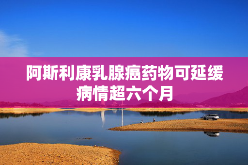 阿斯利康乳腺癌药物可延缓病情超六个月