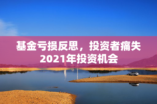 基金亏损反思，投资者痛失2021年投资机会