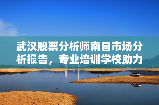 武汉股票分析师南昌市场分析报告，专业培训学校助力投资决策