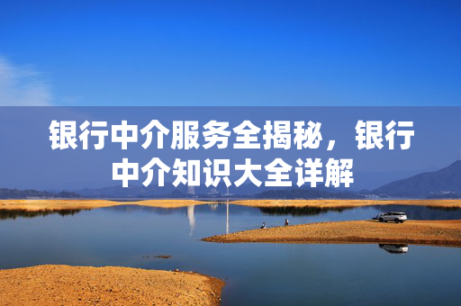 银行中介服务全揭秘，银行中介知识大全详解