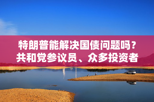 特朗普能解决国债问题吗？共和党参议员、众多投资者甚至埃隆・马斯克都表示怀疑