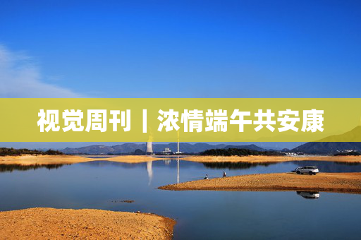 视觉周刊｜浓情端午共安康