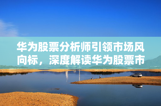 华为股票分析师引领市场风向标，深度解读华为股票市场分析