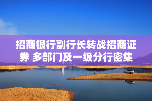 招商银行副行长转战招商证券 多部门及一级分行密集换防