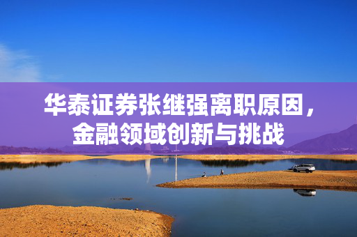 华泰证券张继强离职原因，金融领域创新与挑战