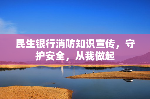 民生银行消防知识宣传，守护安全，从我做起