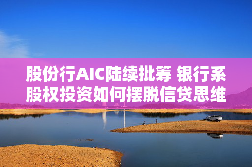 股份行AIC陆续批筹 银行系股权投资如何摆脱信贷思维