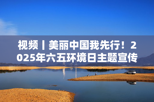 视频丨美丽中国我先行！2025年六五环境日主题宣传片发布