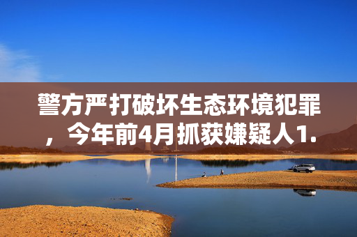 警方严打破坏生态环境犯罪，今年前4月抓获嫌疑人1.3万名