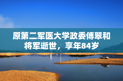 原第二军医大学政委傅翠和将军逝世,享年84岁
