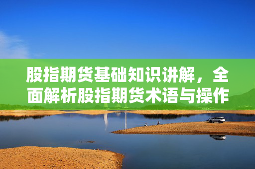股指期货基础知识讲解，全面解析股指期货术语与操作技巧