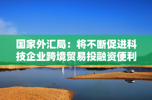 国家外汇局：将不断促进科技企业跨境贸易投融资便利化