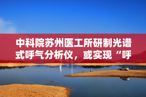 中科院苏州医工所研制光谱式呼气分析仪，或实现“呼气识病”