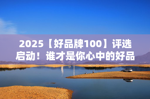 2025【好品牌100】评选启动！谁才是你心中的好品牌？