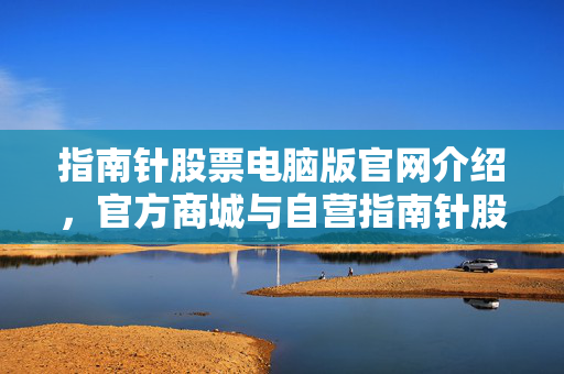 指南针股票电脑版官网介绍，官方商城与自营指南针股票软件