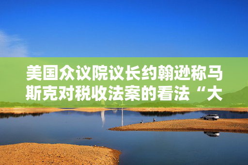 美国众议院议长约翰逊称马斯克对税收法案的看法“大错特错”