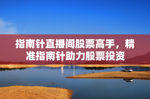指南针直播间股票高手，精准指南针助力股票投资