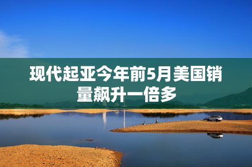 现代起亚今年前5月美国销量飙升一倍多