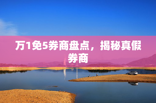 万1免5券商盘点，揭秘真假券商