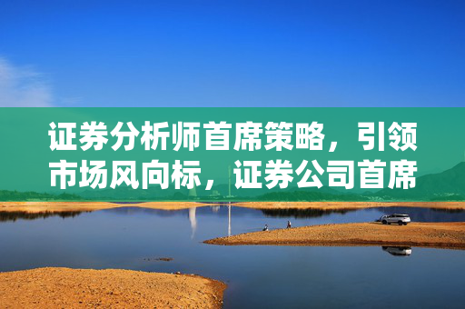 证券分析师首席策略，引领市场风向标，证券公司首席分析师引领市场策略