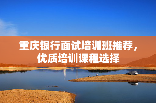重庆银行面试培训班推荐，优质培训课程选择