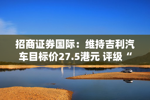 招商证券国际：维持吉利汽车目标价27.5港元 评级“买入”