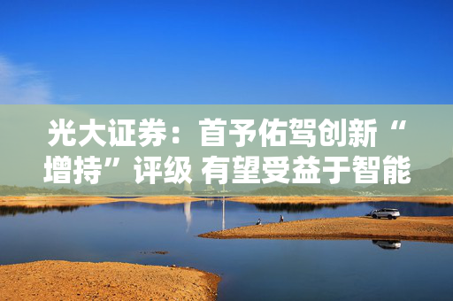 光大证券：首予佑驾创新“增持”评级 有望受益于智能驾驶加速渗透
