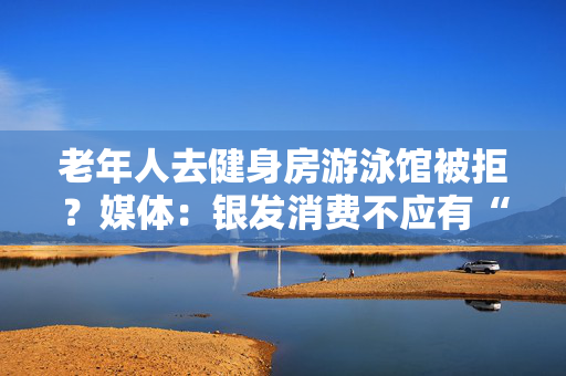 老年人去健身房游泳馆被拒？媒体：银发消费不应有“年龄歧视”