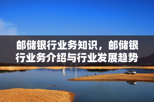 邮储银行业务知识，邮储银行业务介绍与行业发展趋势探讨