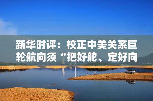 新华时评：校正中美关系巨轮航向须“把好舵、定好向”
