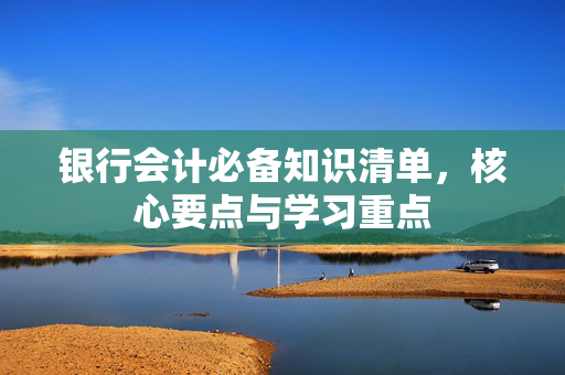 银行会计必备知识清单，核心要点与学习重点