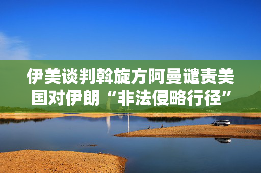 伊美谈判斡旋方阿曼谴责美国对伊朗“非法侵略行径”