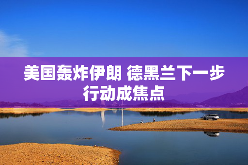 美国轰炸伊朗 德黑兰下一步行动成焦点