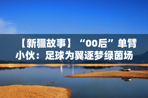 【新疆故事】“00后”单臂小伙：足球为翼逐梦绿茵场