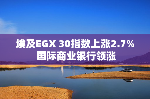 埃及EGX 30指数上涨2.7% 国际商业银行领涨