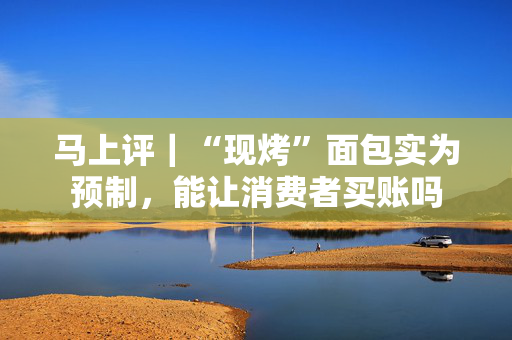 马上评｜“现烤”面包实为预制，能让消费者买账吗