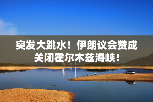 突发大跳水！伊朗议会赞成关闭霍尔木兹海峡！