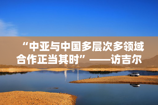 “中亚与中国多层次多领域合作正当其时”——访吉尔吉斯斯坦前驻华大使巴克特古洛娃
