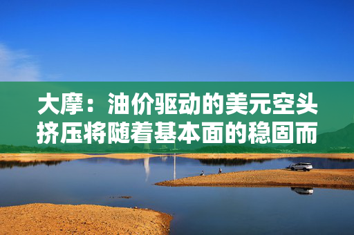 大摩：油价驱动的美元空头挤压将随着基本面的稳固而消退