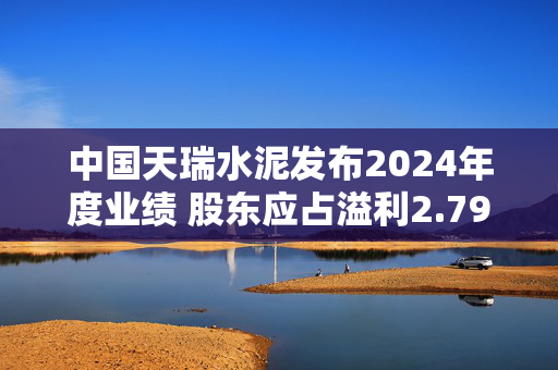 中国天瑞水泥发布2024年度业绩 股东应占溢利2.79亿元同比扭亏为盈