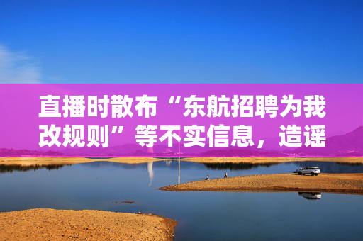 直播时散布“东航招聘为我改规则”等不实信息，造谣“自媒体”已被处置