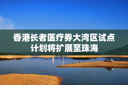 香港长者医疗券大湾区试点计划将扩展至珠海
