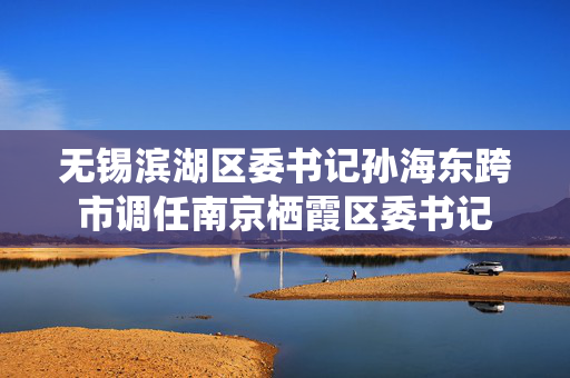 无锡滨湖区委书记孙海东跨市调任南京栖霞区委书记