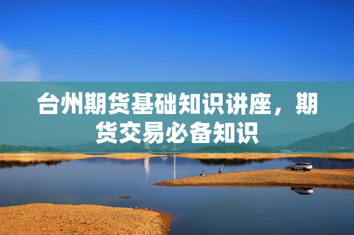台州期货基础知识讲座，期货交易必备知识