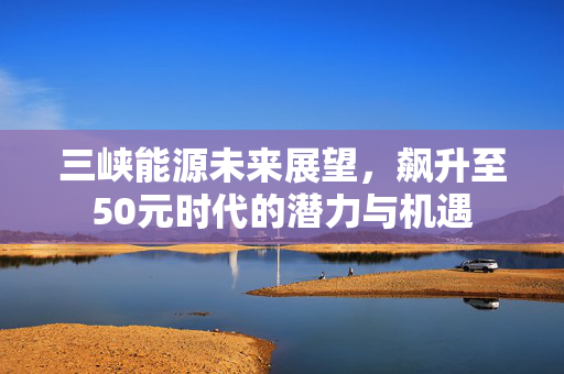 三峡能源未来展望，飙升至50元时代的潜力与机遇
