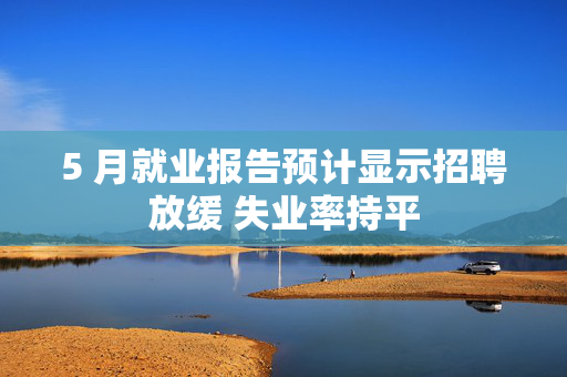 5 月就业报告预计显示招聘放缓 失业率持平