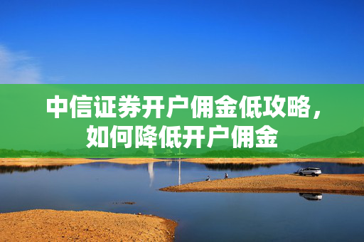中信证券开户佣金低攻略，如何降低开户佣金