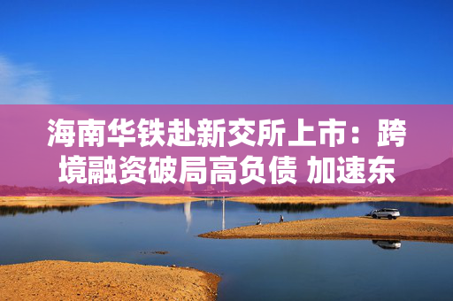 海南华铁赴新交所上市：跨境融资破局高负债 加速东南亚算力出海