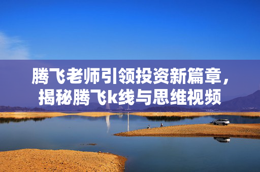 腾飞老师引领投资新篇章，揭秘腾飞k线与思维视频