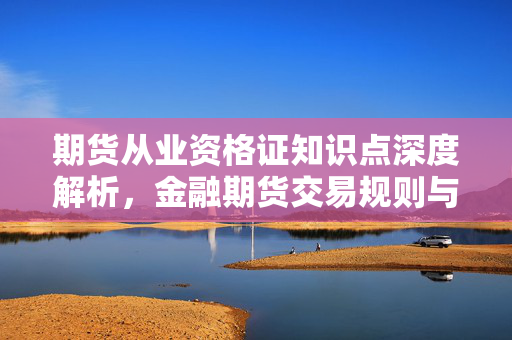 期货从业资格证知识点深度解析，金融期货交易规则与风险管理